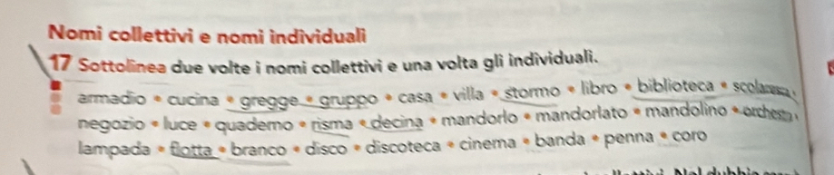 Nomi collettivi e nomi individuali 
17 Sottolinea due volte i nomi collettivi e una volta gli individuali. 
armadio * cucina « gregge « gruppo + casa « villa « stormo « libro « biblioteca « scolansa » 
negozio « luce « quademo « risma « decina « mandorlo « mandorlato « mandolino « orcherm 
lampada # flotta « branco « disco « discoteca » cinema « banda « penna é coro