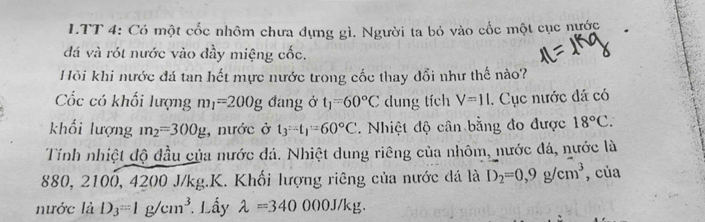 LTT 4: Có một cốc nhôm chưa dựng gì. Người ta bỏ vào cốc một cục nước 
đá và rót nước vào đầy miệng cốc. 
Hỏi khi nước đá tan hết mực nước trong cốc thay đổi như thế nào? 
Cốc có khối lượng m_1=200g đang ở t_1=60°C dung tích V=11. Cục nước đá có 
khối lượng m_2=300g , nước ở t_3=t_1=60°C. Nhiệt độ cân bằng đo được 18°C. 
Tính nhiệt độ đầu của nước đá. Nhiệt dung riêng của nhôm, nước đá, nước là
880, 2100, 4200 J/kg.K. Khối lượng riêng của nước đá là D_2=0,9g/cm^3 , của 
nước là D_3=1g/cm^3 *. Lấy lambda =340000J/kg.