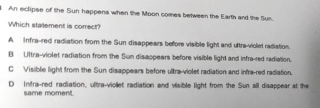 An eclipse of the Sun happens when the Moon comes between the Earth and the Sun.
Which statement is correct?
A Infra-red radiation from the Sun disappears before visible light and ultra-violet radiation.
B Ultra-violet radiation from the Sun disappears before visible light and infra-red radiation.
C Visible light from the Sun disappears before ultra-violet radiation and infra-red radiation.
D Infra-red radiation, ultra-violet radiation and visible light from the Sun all disappear at the
same moment.