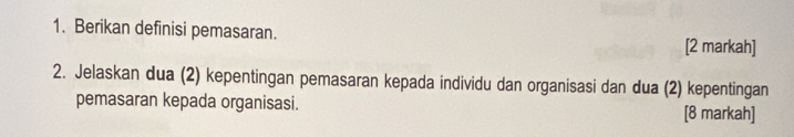 Berikan definisi pemasaran. 
[2 markah] 
2. Jelaskan dua (2) kepentingan pemasaran kepada individu dan organisasi dan dua (2) kepentingan 
pemasaran kepada organisasi. [8 markah]