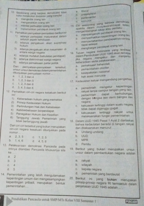 Seseorang yang berjiwa demokratis tidak
suka meiakukan tindakan yang bersifat b. presidensia a liberal
a. mengkritik orang lain
c parementar
b mengarahkan orang lain
d komunis
c menilal perbuatan orang lain 15. Cirl seseorang yang berjiwa demokrat
d. meremehikan pendapat orang lain apabila dalam musyawaran/rapat sela
11 Perhatikan pemyataan-peryataan berkut ini mengembangkan sikap atau peniaku
a. mempengaruhi pendapat orang lain
1) adanya partisipasi masyarakat dalam
seluruh aspek kehidupan
b memperhatikan kepentingan orang ia
2) adanya pengakuan akan supremas c. mempertahankan pendapalnya samp
hukum
rapal selesal
3) adanya pengakuan akan kesamaan di dmenghargai pendapat orang lain
antara warga negara 16. Tujuan negara Indonesia yang terdapa
4) adanya mufakaš (kebulatan pendapat) dalam Pembukaan UUD 1945 akan tercap
5) adanya diskriminasi warga negara jika negara mengakui  dan menjami 
6) adanya pemaksaan partai politik
ksberadaan seria pelaksanaan
Dan pemyataan-pemyataan tersebut.
a. pemaksaan kehendak
unsur-unsur demokrasi dalam pemerintahan b. pemerintahan otoriter
ditunjukkan pernyataan nomor c. kesepakatan nasional
a. 1, 2, 3 dan 4 d. hak asasi manusia
b. 1, 2, 3 dan 5
17. Kedaulatan keluar mengandung pengertian
c.  1, 2, 3 dan 6
d. 3. 4. 5 dan 6
a. pemerintah mengatur kepentinga
12. Perhatikan ciri-ciri negara kesatuan berikut rakyat tanpa campur tangan yang lain
ini! b. pemerintah dapat berhubungan
1) Keberadaan hukum yang memaksa dengan bangsa lain demi bangsa dan
2) Prinsip Kedaulatan Hukum negara
3) Perlindungan Hak dan Kebebasan c. kekuasan tertinggi dalam suatu negara
4) Ketidakbebasan berpendapat tidak dapat diganggu gugat
5) Penegakan Hukum dan Keadilan d. kekuasaan tertinggi rakyat untuk
melaksanakan fungsi pemerintahan
6) Tanggung Jawab Pemerintah yang 18. Dalam UUD 1945 Pasal 1 Ayat 2 dijelaskan
tidak bertanggung jawab
Dari ciri-ciri tersebut yang bukan merupakan  bahwa kedaulatan berada di tangan rakya
ciri-ciri negara kesatuan ditunjukkan pada dan dilaksanakan menurut
nomor ... . a. Undang-undang
a 2, 3, 5 c. 1, 2, 5 b. UUD
b. 1, 4, 6 d 4, 5,6 c. MPR
d. Pemilu
13. Pelaksanaan demokrasi Pancasila pada 19. Berikut yang bukan merupakan unsur-
intinya dilandasi Pancasila khususnya sila unsur dalam pembentukan negara adalah
ke .. .
a. 2
b. 3 a. rakyat
c. 4 b. wilayah
d. 5 c. kepala negara
d pemerintah yang berdaulat
14. Pemerintahan yang lebih mengutamakan 20. Berikut ini yang bukan merupakan
kepentingan umum dan mengesampingkan
kepentingan pribadi, merupakan bentuk prinsip-prinsip negara RI terraktub dalam
pemerintahan.... penjelasan UUD 1945 adalah . .
Pendidikan Pancasila untuk SMP/MTs Kelas VIII Semester 1 PERCAD