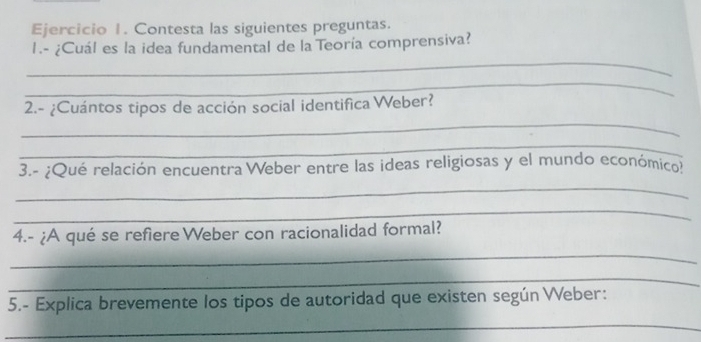 Contesta las siguientes preguntas. 
_ 
I.- ¿Cuál es la idea fundamental de la Teoría comprensiva? 
_ 
_ 
2.- ¿Cuántos tipos de acción social identifica Weber? 
_ 
3.- ¿Qué relación encuentra Weber entre las ideas religiosas y el mundo económico? 
_ 
_ 
4.- ¿A qué se refiere Weber con racionalidad formal? 
_ 
_ 
5.- Explica brevemente los tipos de autoridad que existen según Weber: 
_