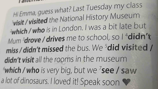 Hi Emma, guess what? Last Tuesday my class 
visit / visited the National History Museum 
which / who is in London. I was a bit late but
Mum^3 drove / drives me to school, so 1^4 didn't 
miss / didn’t missed the bus. We^5 did visited / 
didn't visit all the rooms in the museum 
which / who is very big, but we 'see / saw 
a lot of dinosaurs. I loved it! Speak soon