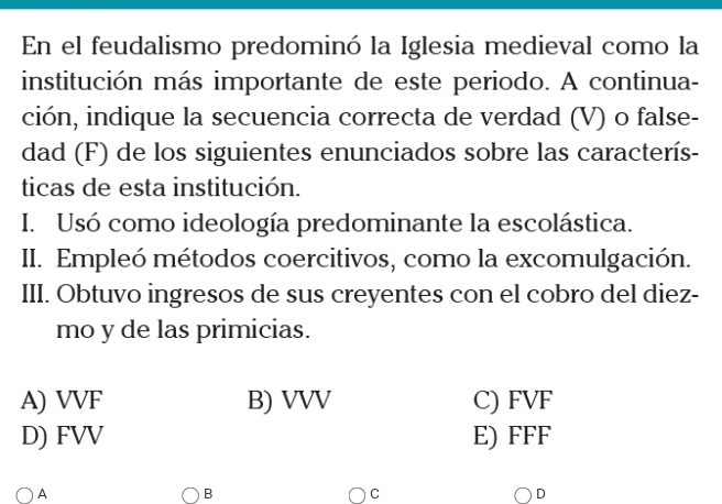 En el feudalismo predominó la Iglesia medieval como la
institución más importante de este periodo. A continua-
ción, indique la secuencia correcta de verdad (V) o false-
dad (F) de los siguientes enunciados sobre las caracterís-
ticas de esta institución.
I. Usó como ideología predominante la escolástica.
II. Empleó métodos coercitivos, como la excomulgación.
III. Obtuvo ingresos de sus creyentes con el cobro del diez-
mo y de las primicias.
A) VVF B) VVV C) FVF
D) FVV E) FFF
A
B
C
D