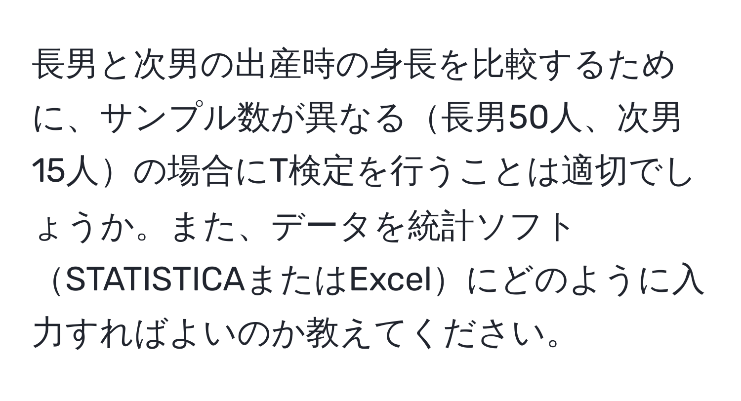 長男と次男の出産時の身長を比較するために、サンプル数が異なる長男50人、次男15人の場合にT検定を行うことは適切でしょうか。また、データを統計ソフトSTATISTICAまたはExcelにどのように入力すればよいのか教えてください。