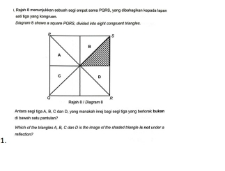 i, Rajah 6 mamunjukkan sobuah sogi ompot some PGIRS, yong cibəhagikan kopada Iapan 
sell tige yang kongrues. 
Diagrem 6 shows a square PQRS, divided into eight congruent triangles. 
di beweh satu pantulan? Antara segi tigo A. B. C dan D. yong masakah imej begi segi tiga yong berlorok bukan 
rellection P Which of the triangles A, B, C dan D is the image of the shaded triangle is not under e 
1.