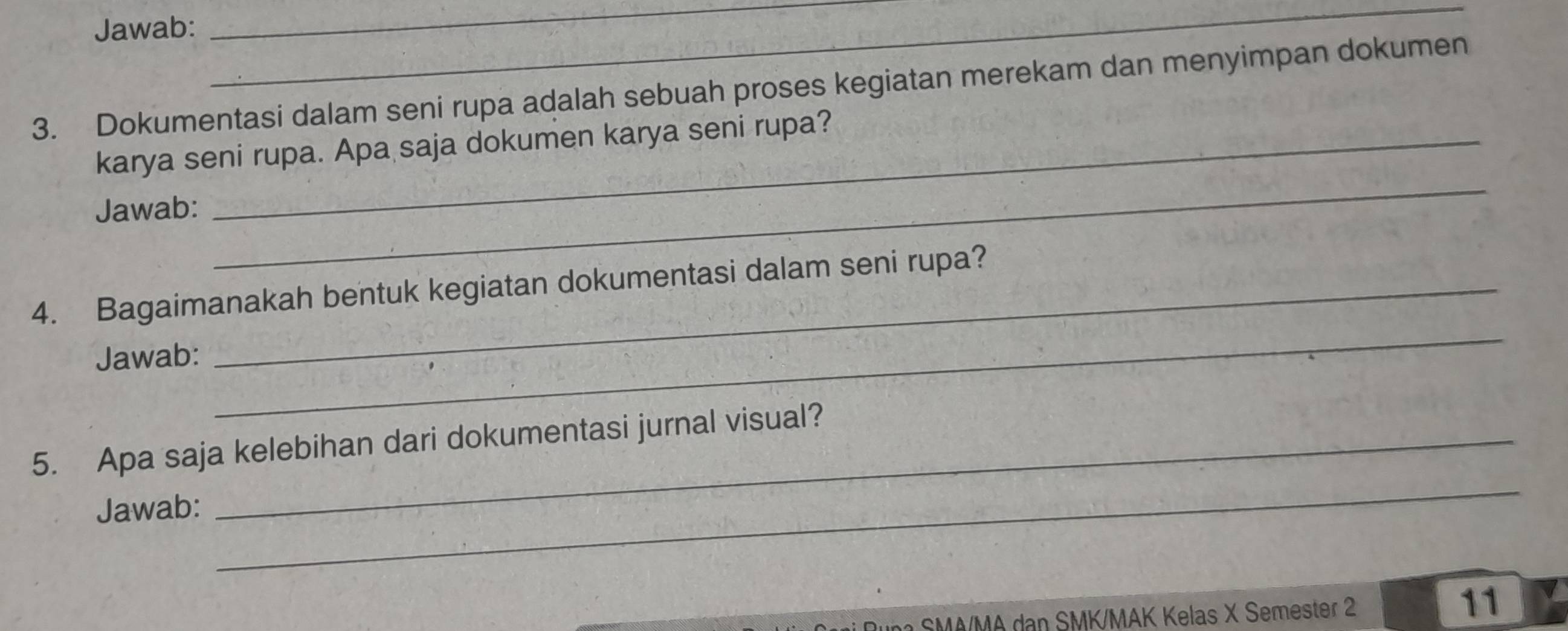 Jawab: 
_ 
_ 
3. Dokumentasi dalam seni rupa adalah sebuah proses kegiatan merekam dan menyimpan dokumen 
karya seni rupa. Apa saja dokumen karya seni rupa? 
Jawab: 
_ 
4. Bagaimanakah bentuk kegiatan dokumentasi dalam seni rupa? 
Jawab: 
_ 
5. Apa saja kelebihan dari dokumentasi jurnal visual? 
Jawab: 
_ 
n a SM A/MA dan SMK/MAK Kelas X Semester 
11