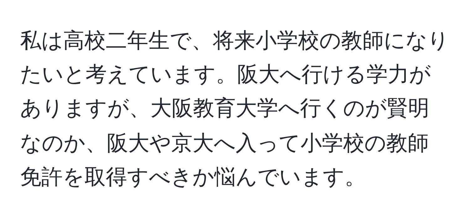 私は高校二年生で、将来小学校の教師になりたいと考えています。阪大へ行ける学力がありますが、大阪教育大学へ行くのが賢明なのか、阪大や京大へ入って小学校の教師免許を取得すべきか悩んでいます。