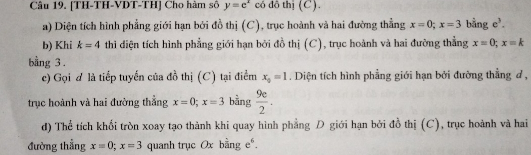 [TH-TH-VDT-TH] Cho hàm sô y=e^x có đô thị (C). 
a) Diện tích hình phẳng giới hạn bởi đồ thị (C), trục hoành và hai đường thẳng x=0; x=3 bằng e^3. 
b) Khi k=4 thì diện tích hình phẳng giới hạn bởi đồ thị (C), trục hoành và hai đường thẳng x=0; x=k
bằng 3. 
c) Gọi đ là tiếp tuyến của đồ thị (C) tại điểm x_0=1. Diện tích hình phẳng giới hạn bởi đường thẳng đ , 
trục hoành và hai đường thắng x=0; x=3 bằng  9e/2 . 
d) Thể tích khối tròn xoay tạo thành khi quay hình phẳng D giới hạn bởi đồ thị (C), trục hoành và hai 
đường thẳng x=0; x=3 quanh trục Ox bằng e⁶.