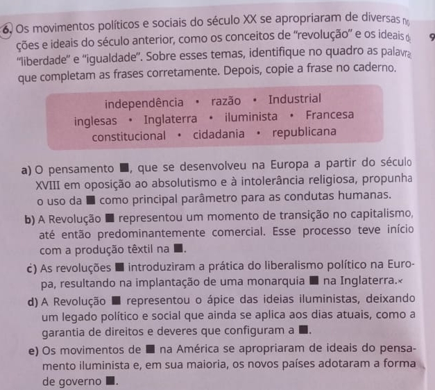 Os movimentos políticos e sociais do século XX se apropriaram de diversas no
ções e ideais do século anterior, como os conceitos de “revolução” e os ideais d 9
“liberdade” e “igualdade”. Sobre esses temas, identifique no quadro as palavra
que completam as frases corretamente. Depois, copie a frase no caderno.
independência · razão · Industrial
inglesas • Inglaterra • iluminista • Francesa
constitucional • cidadania • republicana
a)O pensamento ■, que se desenvolveu na Europa a partir do século
XVIII em oposição ao absolutismo e à intolerância religiosa, propunha
o uso da é como principal parâmetro para as condutas humanas.
b) A Revolução E representou um momento de transição no capitalismo,
até então predominantemente comercial. Esse processo teve início
com a produção têxtil na
c) As revoluções E introduziram a prática do liberalismo político na Euro-
pa, resultando na implantação de uma monarquia E na Inglaterra.×
d) A Revolução ■ representou o ápice das ideias iluministas, deixando
um legado político e social que ainda se aplica aos dias atuais, como a
garantia de direitos e deveres que configuram a ■.
e) Os movimentos de ■ na América se apropriaram de ideais do pensa-
mento iluminista e, em sua maioria, os novos países adotaram a forma
de governo