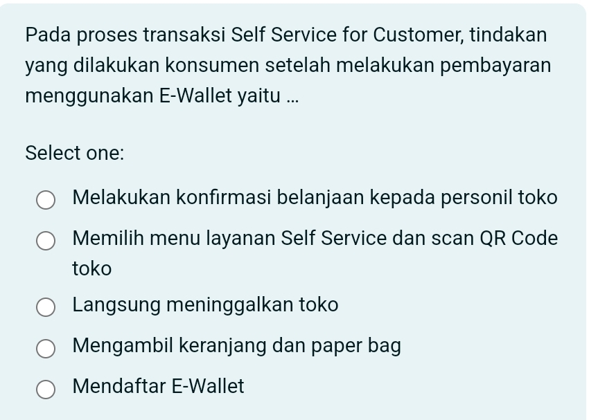 Pada proses transaksi Self Service for Customer, tindakan
yang dilakukan konsumen setelah melakukan pembayaran
menggunakan E-Wallet yaitu ...
Select one:
Melakukan konfirmasi belanjaan kepada personil toko
Memilih menu layanan Self Service dan scan QR Code
toko
Langsung meninggalkan toko
Mengambil keranjang dan paper bag
Mendaftar E-Wallet