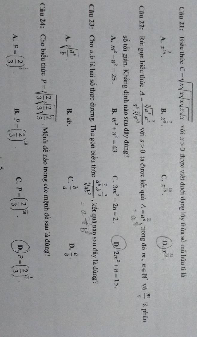 Biểu thức C=sqrt(xsqrt xsqrt xsqrt x) với x>0 được viết dưới dạng lũy thừa số mũ hữu tỉ là
A. x^(frac 3)16. x^(frac 7)8. x^(frac 15)16. x^(frac 31)32.
B.
C.
D.
Câu 22: Rút gọn biểu thức A=frac sqrt[3](a^5)· a^(frac 7)3a^4· sqrt[7](a^(-2)) với a>0 ta được kết quả A=a^(frac m)n , trong đó m , n∈ N^* và  m/n  là phân
số tối giản. Khắng định nào sau đây đúng?
A. m^2-n^2=25. B. m^2+n^2=43. C. 3m^2-2n=2. D 2m^2+n=15.
Câu 23: Cho a,b là hai số thực dương. Thu gọn biểu thức frac a^(frac 7)6b^(-frac 2)3sqrt[6](ab^2) , kết quả nào sau đây là đúng?
A. sqrt[3](frac a^4)b. B. ab . C.  b/a . D.  a/b .
Câu 24: Cho biểu thức P=sqrt[3](frac 2)3sqrt[3](frac 2)3sqrt(frac 2)3. Mệnh đề nào trong các mệnh đề sau là đúng?
A. P=( 2/3 )^ 1/8 . P=( 2/3 )^18. C. P=( 2/3 )^ 1/18 . D. P=( 2/3 )^ 1/2 .
B.
5