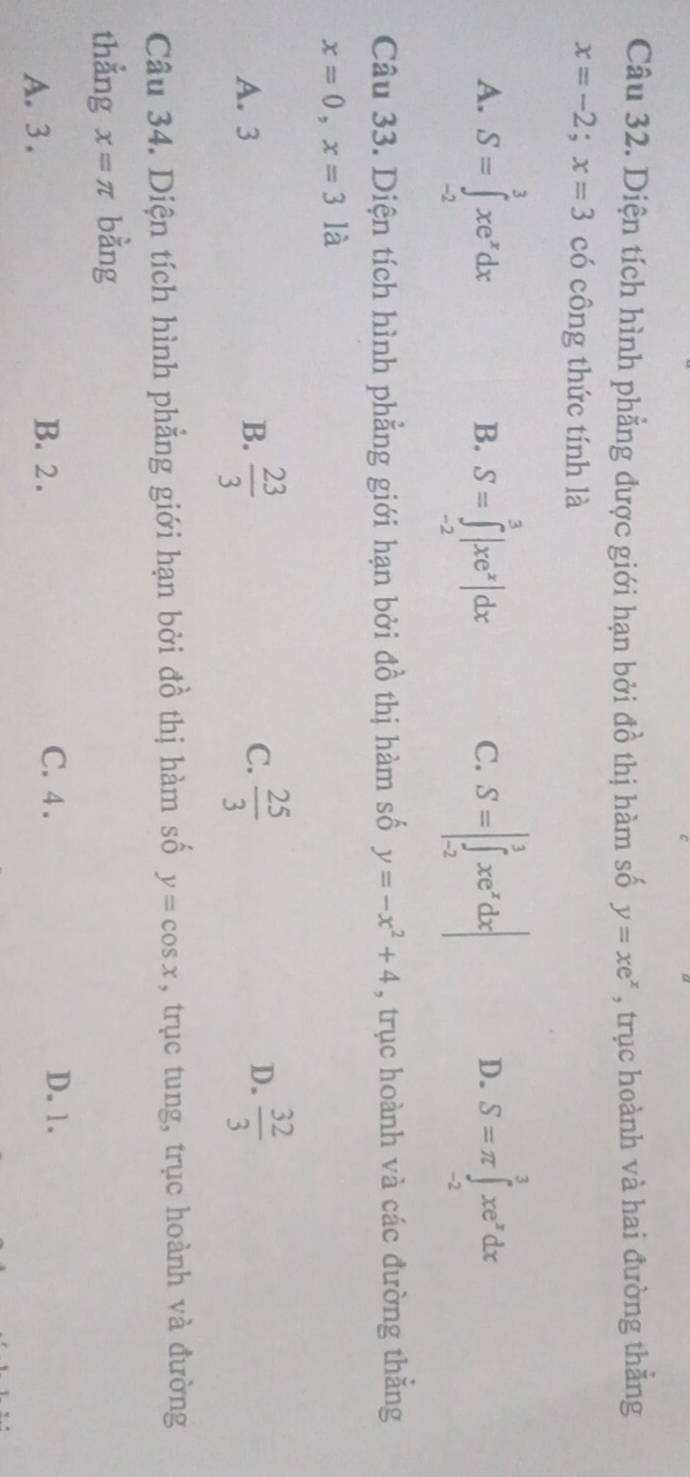 Diện tích hình phẳng được giới hạn bởi đồ thị hàm số y=xe^x , trục hoành và hai đường thẳng
x=-2;x=3 có công thức tính là
A. S=∈tlimits _(-2)^3xe^xdx S=∈tlimits _(-2)^3|xe^x|dx S=|∈tlimits _(-2)^3xe^xdx| S=π ∈tlimits _(-2)^3xe^xdx
B.
C.
D.
Câu 33. Diện tích hình phẳng giới hạn bởi đồ thị hàm số y=-x^2+4 , trục hoành và các đường thắng
x=0, x=3 là
A. 3 B.  23/3  C.  25/3  D.  32/3 
Câu 34. Diện tích hình phẳng giới hạn bởi đồ thị hàm số y=cos x , trục tung, trục hoành và đường
thẳng x=π bằng
A. 3. B. 2.
C. 4. D. 1.