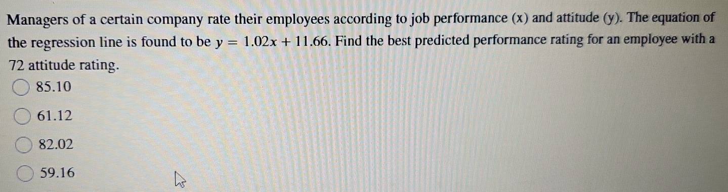 Managers of a certain company rate their employees according to job performance (x) and attitude (y). The equation of
the regression line is found to be y=1.02x+11.66. Find the best predicted performance rating for an employee with a
72 attitude rating.
85.10
61.12
82.02
59.16