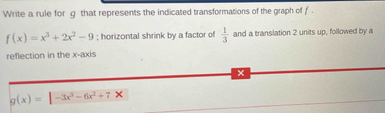 Write a rule for g that represents the indicated transformations of the graph of f.
f(x)=x^3+2x^2-9; horizontal shrink by a factor of  1/3  and a translation 2 units up, followed by a
reflection in the x-axis
x
g(x)=|-3x^3-6x^2+7X