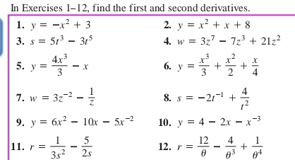 In Exercises 1-12, find the first and second derivatives. 
1. y=-x^2+3 2. y=x^2+x+8
3. s=5t^3-3t^5 4. w=3z^7-7z^3+21z^2
5. y= 4x^3/3 -x 6. y= x^3/3 + x^2/2 + x/4 
7. w=3z^(-2)- 1/z  8. s=-2t^(-1)+ 4/t^2 
9. y=6x^2-10x-5x^(-2) 10. y=4-2x-x^(-3)
11. r= 1/3s^2 - 5/2s  12. r= 12/θ  - 4/θ^3 + 1/θ^4 