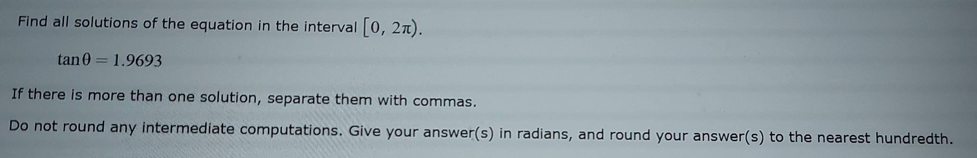 Find all solutions of the equation in the interval [0,2π ).
tan θ =1.9693
If there is more than one solution, separate them with commas. 
Do not round any intermediate computations. Give your answer(s) in radians, and round your answer(s) to the nearest hundredth.