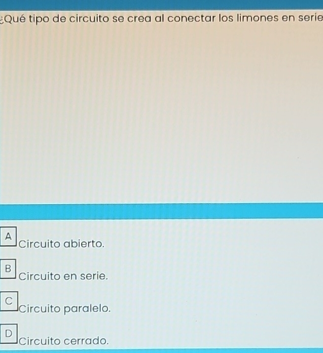 ¿Qué tipo de circuito se crea al conectar los limones en serie
A
Circuito abierto.
B
Circuito en serie.
C
Circuito paralelo.
D
Circuito cerrado.