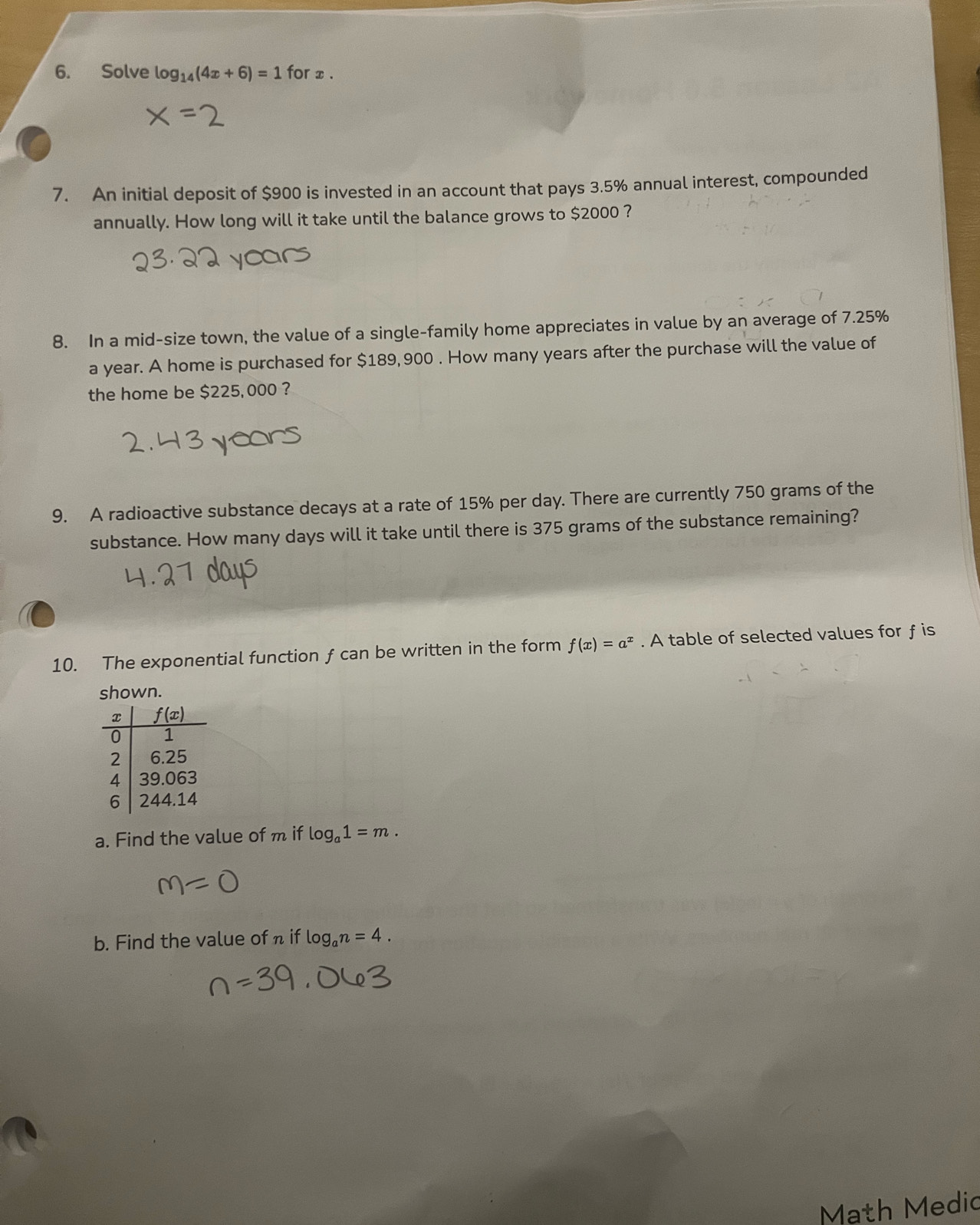 Solve log _14(4x+6)=1 for x .
7. An initial deposit of $900 is invested in an account that pays 3.5% annual interest, compounded
annually. How long will it take until the balance grows to $2000 ?
8. In a mid-size town, the value of a single-family home appreciates in value by an average of 7.25%
a year. A home is purchased for $189,900 . How many years after the purchase will the value of
the home be $225,000 ?
9. A radioactive substance decays at a rate of 15% per day. There are currently 750 grams of the
substance. How many days will it take until there is 375 grams of the substance remaining?
10. The exponential function f can be written in the form f(x)=a^x. A table of selected values for f is
shown.
a. Find the value of m if log _a1=m.
b. Find the value of n if log _an=4.
Math Medic