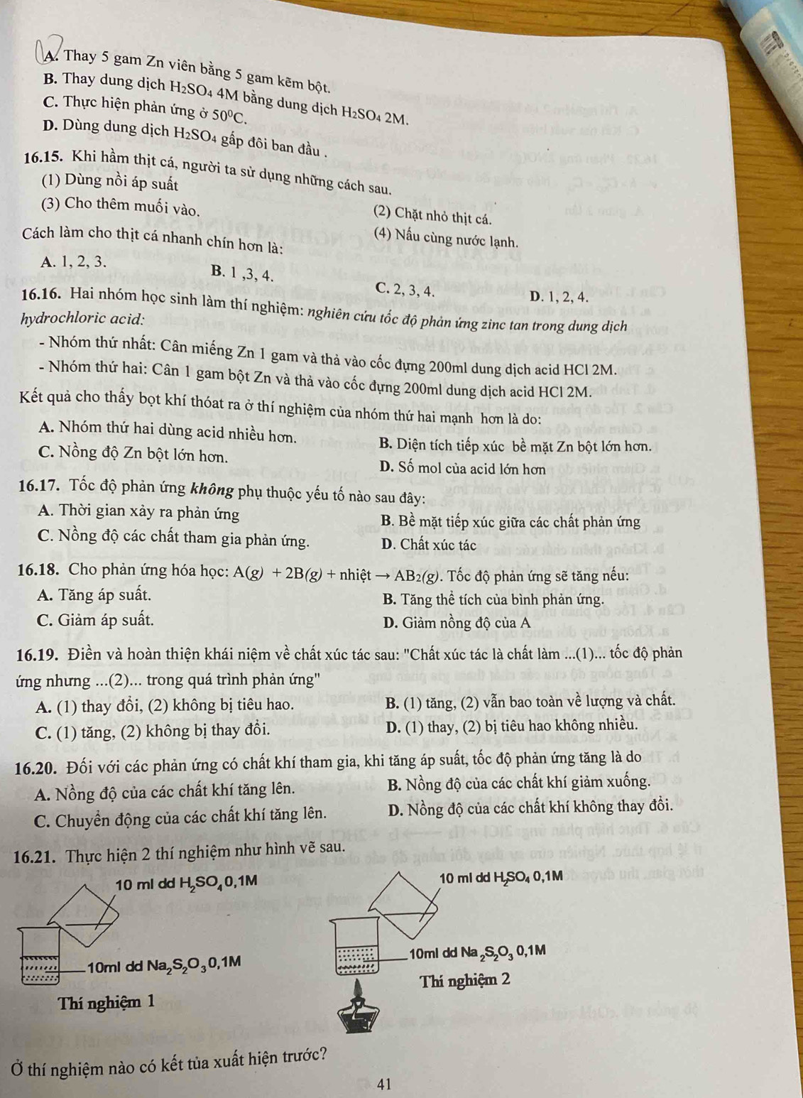 A. Thay 5 gam Zn viên bằng 5 gam kẽm bột.
B. Thay dung dịch H₂SO₄ 4M bằng dung dịch H₂SO₄ 2M
C. Thực hiện phản ứng ở 50°C.
D. Dùng dung dịch H_2SO 04 gấp đôi ban đầu .
16.15. Khì hầm thịt cá, người ta sử dụng những cách sau.
(1) Dùng nồi áp suất
(3) Cho thêm muối vào.
(2) Chặt nhỏ thịt cá.
(4) Nấu cùng nước lạnh.
Cách làm cho thịt cá nhanh chín hơn là:
A. 1, 2, 3.
B. 1 ,3, 4. C. 2, 3, 4.
D. 1, 2, 4.
16.16. Hai nhóm học sinh làm thí nghiệm: nghiên cứu tốc độ phản ứng zinc tan trong dung dịch
hydrochloric acid:
- Nhóm thứ nhất: Cân miếng Zn 1 gam và thả vào cốc đựng 200ml dung dịch acid HCl 2M.
- Nhóm thứ hai: Cân 1 gam bột Zn và thả vào cốc đựng 200ml dung dịch acid HCl 2M.
Kết quả cho thấy bọt khí thóat ra ở thí nghiệm của nhóm thứ hai mạnh hơn là do:
A. Nhóm thứ hai dùng acid nhiều hơn.
B. Diện tích tiếp xúc bề mặt Zn bột lớn hơn.
C. Nồng độ Zn bột lớn hơn. D. Số mol của acid lớn hơn
16.17. Tốc độ phản ứng không phụ thuộc yếu tố nào sau đây:
A. Thời gian xảy ra phản ứng B. Bề mặt tiếp xúc giữa các chất phản ứng
C. Nồng độ các chất tham gia phản ứng. D. Chất xúc tác
16.18. Cho phản ứng hóa học: A(g)+2B(g)+nhietto AB_2(g) 0. Tốc độ phản ứng sẽ tăng nếu:
A. Tăng áp suất. B. Tăng thể tích của bình phản ứng.
C. Giảm áp suất. D. Giảm nồng độ của A
16.19. Điền và hoàn thiện khái niệm về chất xúc tác sau: "Chất xúc tác là chất làm ...(1)... tốc độ phản
ứng nhưng ...(2)... trong quá trình phản ứng''
A. (1) thay đổi, (2) không bị tiêu hao. B. (1) tăng, (2) vẫn bao toàn về lượng và chất.
C. (1) tăng, (2) không bị thay đổi. D. (1) thay, (2) bị tiêu hao không nhiều.
16.20. Đối với các phản ứng có chất khí tham gia, khi tăng áp suất, tốc độ phản ứng tăng là do
A. Nồng độ của các chất khí tăng lên. B. Nồng độ của các chất khí giảm xuống.
C. Chuyền động của các chất khí tăng lên. D. Nồng độ của các chất khí không thay đổi.
16.21. Thực hiện 2 thí nghiệm như hình vẽ sau.
10 ml dd H₂SO₄0,1M 10 ml dd H₂SO₄ 0,1M
10ml dd Na₂S₂O₃0,1M 10ml dd Na ₂S₂O₃ 0,1M
:::::::
Thí nghiệm 2
Thí nghiệm 1
Ở thí nghiệm nào có kết tủa xuất hiện trước?
41