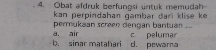 Obat afdruk berfungsi untuk memudah-
kan perpindahan gambar dari klise ke
permukaan screen dengan bantuan ....
a. air c. pelumar
b. sinar matahari d. pewarna