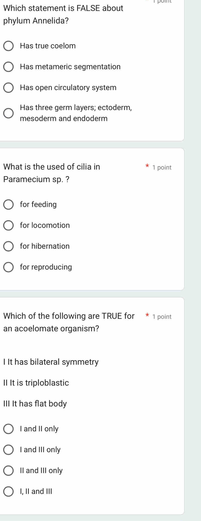 Which statement is FALSE about
phylum Annelida?
Has true coelom
Has metameric segmentation
Has open circulatory system
Has three germ layers; ectoderm,
mesoderm and endoderm
What is the used of cilia in 1 point
Paramecium sp. ?
for feeding
for locomotion
for hibernation
for reproducing
Which of the following are TRUE for 1 point
an acoelomate organism?
I It has bilateral symmetry
I It is triploblastic
III It has flat body
I and II only
I and III only
II and III only
I, II and III