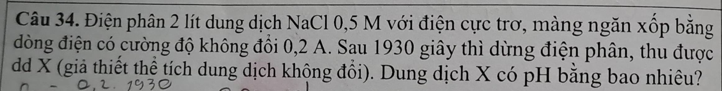 Điện phân 2 lít dung dịch NaCl 0,5 M với điện cực trơ, màng ngăn xốp bằng 
đòng điện có cường độ không đồi 0, 2 A. Sau 1930 giây thì dừng điện phân, thu được 
dd X (giả thiết thể tích dung dịch khộng đổi). Dung dịch X có pH bằng bao nhiêu?