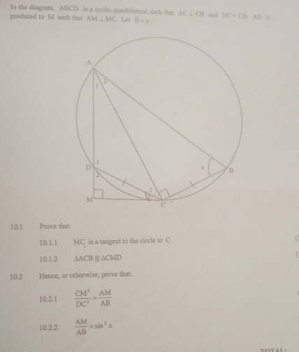 In the diagram, ABCD is a cyclic quadrilateral such that AC⊥ CB
produced to M such that AM⊥ MC. Let hat B=x. and DC=CB. AD is 
10.1 Prove that: 
10.1.1 MC is a tangent to the circle at C C 
10.1.2 △ ACB | △ CMD
10.2 Hence, or otherwise, prove that: 
10.2.1  CM^2/DC^2 = AM/AB 
10.2.2  AM/AB =sin^2x