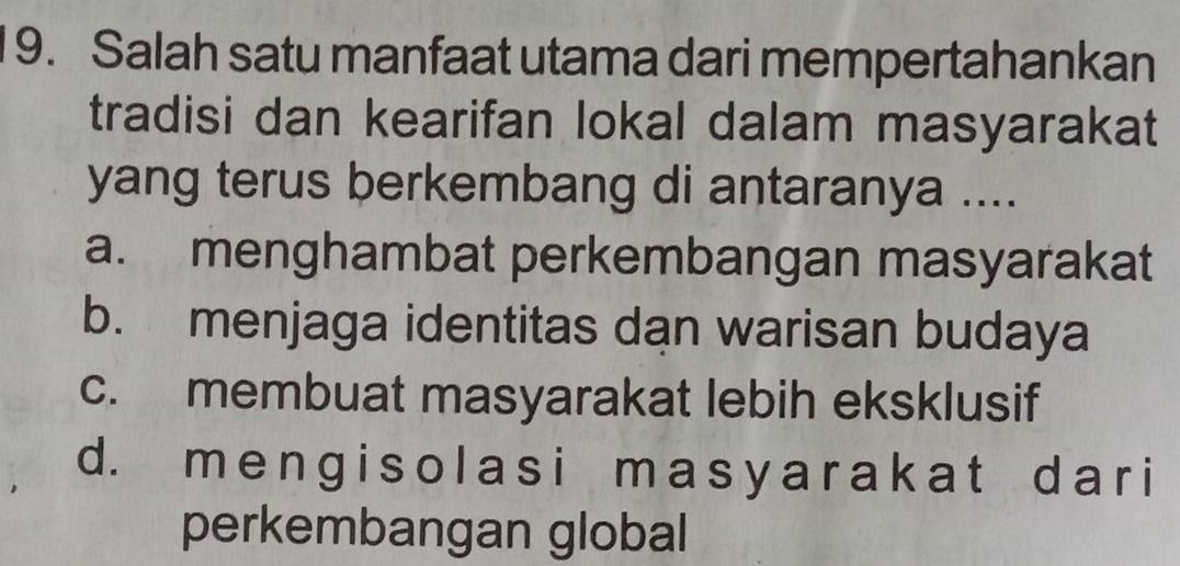 Salah satu manfaat utama dari mempertahankan
tradisi dan kearifan lokal dalam masyarakat
yang terus berkembang di antaranya ....
a. menghambat perkembangan masyarakat
b. menjaga identitas dan warisan budaya
c. membuat masyarakat lebih eksklusif
d. m e n g i s o l a s i m a s y a r a k a t d a r i
perkembangan global