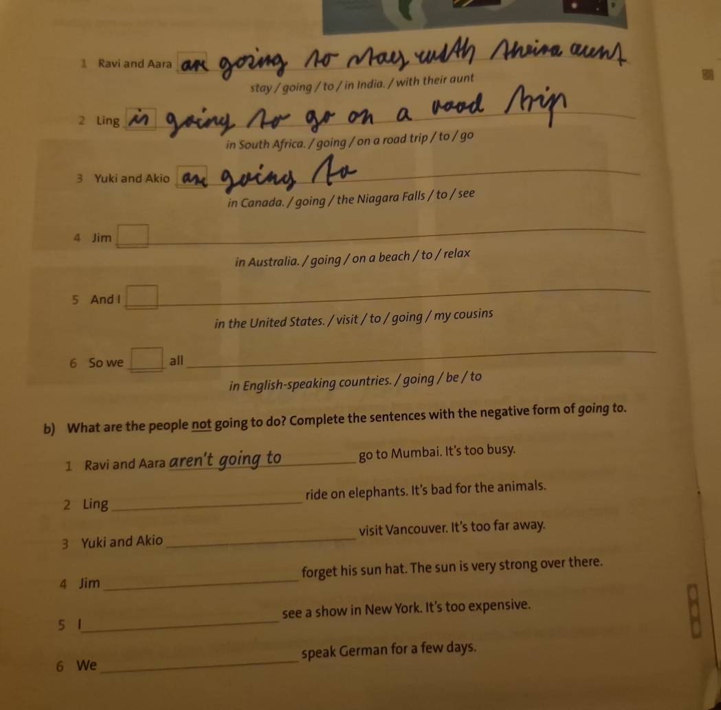 Ravi and Aara
_
stay / going / to / in India. / with their aunt
2 Ling
_
in South Africa. / going / on a road trip / to / go
3 Yuki and Akio
_
in Canada. / going / the Niagara Falls / to / see
4 Jim □ _
in Australia. / going / on a beach / to / relax
5 And I □ _
in the United States. / visit / to / going / my cousins
6 So we □ all
_
in English-speaking countries. / going / be / to
b) What are the people not going to do? Complete the sentences with the negative form of going to.
1 Ravi and Aara aren't go go to Mumbai. It’s too busy.
2 Ling_ ride on elephants. It’s bad for the animals.
3 Yuki and Akio_ visit Vancouver. It's too far away.
4 Jim _forget his sun hat. The sun is very strong over there.
5 1_ see a show in New York. It's too expensive.
6 We _speak German for a few days.