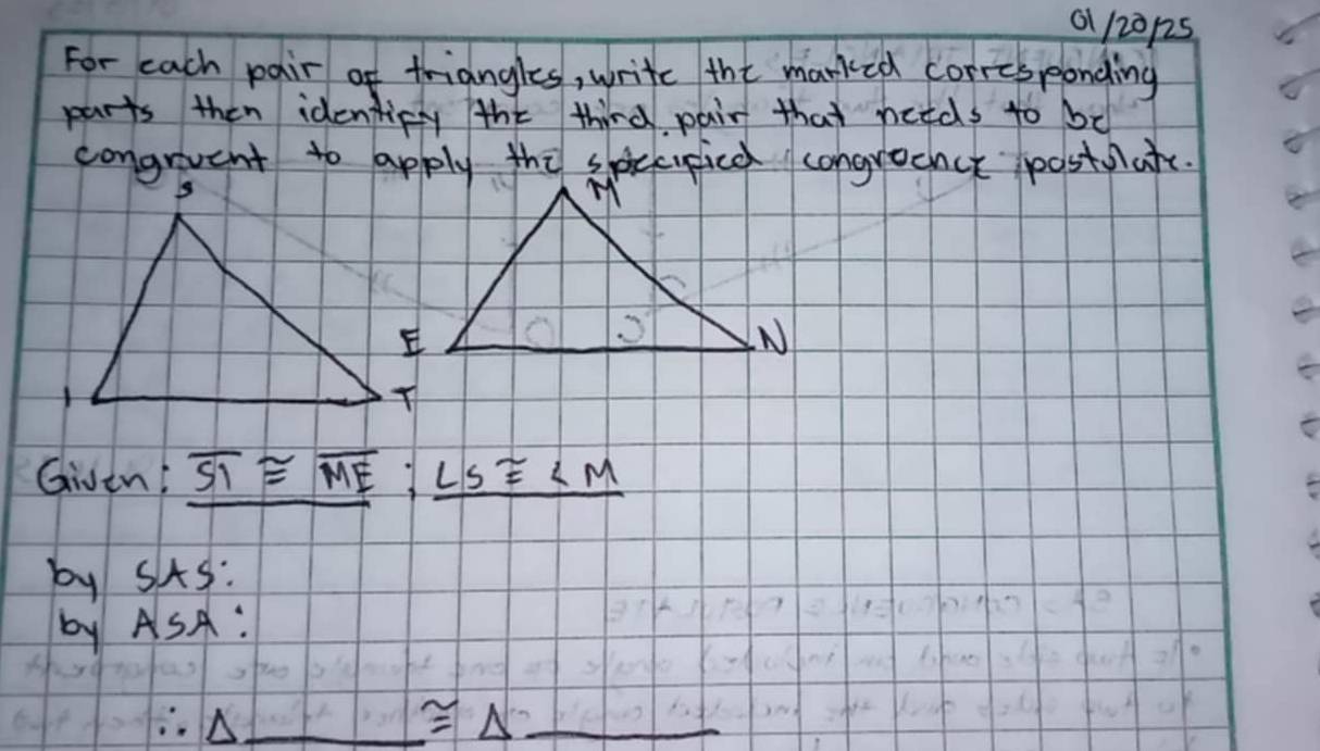 01 120p25 
For each pair of triangles, write the marked corrcsponding 
parts then identicy the third pair that hetds to be 
congrvent to apply thi speupice congroenct postafe. 
Given! overline SI≌ overline ME:_ LS≌ ∠ M
by sAs: 
by ASA: 
_ ≌ △ _