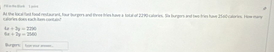 Fill in the Blank 1 point
At the local fast food restaurant, four burgers and three fries have a total of 2290 calories. Six burgers and two fries have 2560 calories. How many
calories does each item contain?
4x+3y=2290
6x+2y=2560
Burgers: type your arswer...