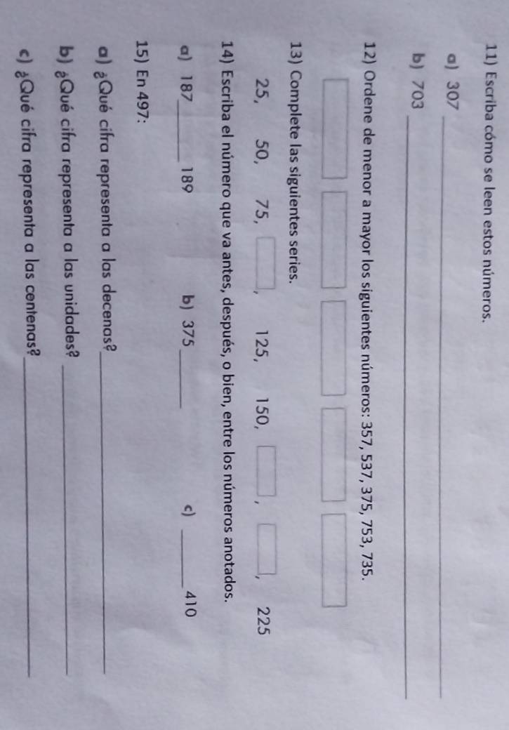 Escriba cómo se leen estos números. 
a) 307
_ 
b) 703
_ 
12) Ordene de menor a mayor los siguientes números: 357, 537, 375, 753, 735. 
13) Complete las siguientes series.
25, 50, 75, 125, 150, 225
14) Escriba el número que va antes, después, o bien, entre los números anotados. 
a) 187 _ 189 b) 375 _c) _ 410
15) En 497 : 
a) ¿Qué cifra representa a las decenas?_ 
b) ¿Qué cifra representa a las unidades?_ 
c) ¿Qué cifra representa a las centenas?_