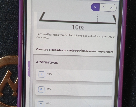 A- A A+
10m
Para realizar essa tarefa, Patrick precisa calcular a quantidade
concreto.
Quantos blocos de concreto Patrick deverá comprar para
Alternativas
8
A 450
B 550
C 480