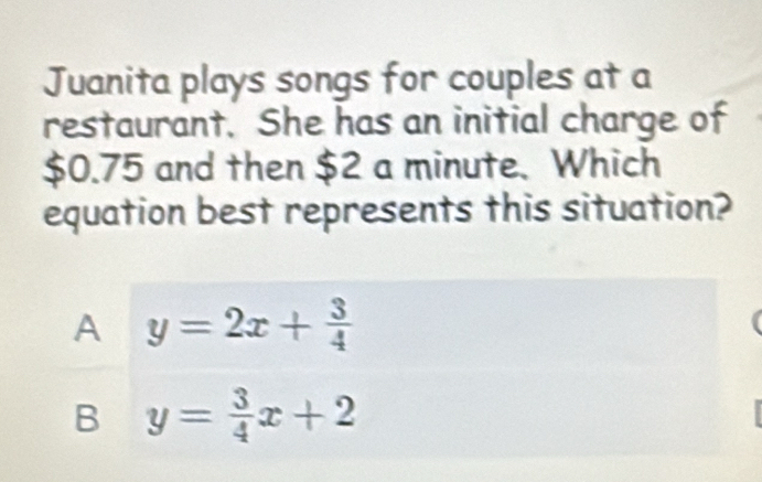 Juanita plays songs for couples at a
restaurant. She has an initial charge of
$0.75 and then $2 a minute. Which
equation best represents this situation?
A y=2x+ 3/4 
B y= 3/4 x+2