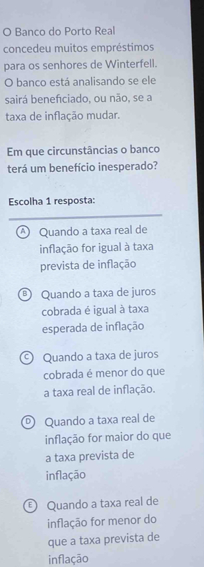 Banco do Porto Real
concedeu muitos empréstimos
para os senhores de Winterfell.
O banco está analisando se ele
sairá benefciado, ou não, se a
taxa de inflação mudar.
Em que circunstâncias o banco
terá um benefício inesperado?
Escolha 1 resposta:
④ Quando a taxa real de
inflação for igual à taxa
prevista de inflação
® Quando a taxa de juros
cobrada é igual à taxa
esperada de inflação
Quando a taxa de juros
cobrada é menor do que
a taxa real de inflação.
® Quando a taxa real de
inflação for maior do que
a taxa prevista de
inflação
Quando a taxa real de
inflação for menor do
que a taxa prevista de
inflação