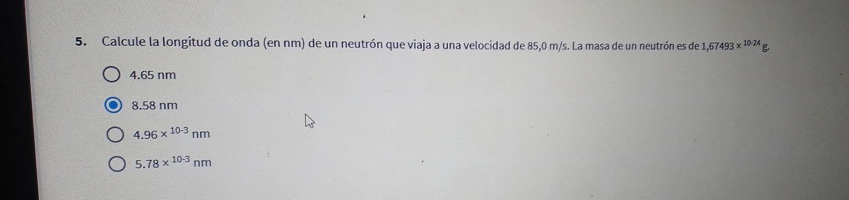 Calcule la longitud de onda (en nm) de un neutrón que viaja a una velocidad de 85,0 m/s. La masa de un neutrón es de 1,67493*^(10-24)g.
4.65 nm
8.58 nm
4.96*^(10-3)nm
5.78*^(10-3)nm