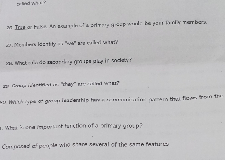 called what? 
26. True or False. An example of a primary group would be your family members. 
27. Members identify as "we" are called what? 
28. What role do secondary groups play in society? 
29. Group identified as “they” are called what? 
30. Which type of group leadership has a communication pattern that flows from the 
1. What is one important function of a primary group? 
Composed of people who share several of the same features