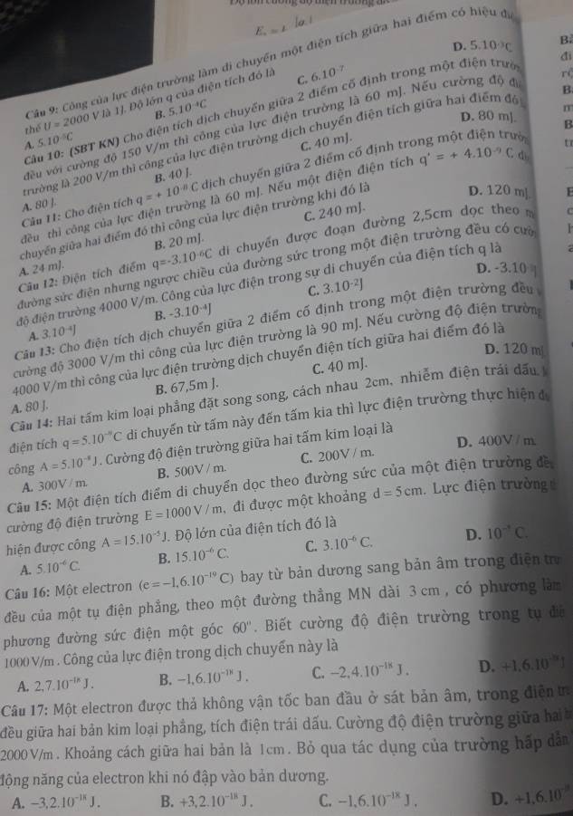 E_a=L
D. 5.10^(-3)C
đi
Câu 9: Công của lực điện trường làm di chuyển một điện tích giữa hai điểm có hiệu để
thể U=2000Vla1 1J. Độ lớn q của điện tích đó là
C. 6.10^(-7)
r(
B
Câu 10: (SBT KN) Cho điện tích dịch chuyển giữa 2 điểm cố định trong một điện trư B
B. 5.10^(-4)C
m
D. 80 m]. B
đều với cường độ 150 V/m thì công của lực điện trường là 60 mJ. Nếu cường độ đi
A. 5 10^(-5)C
C. 40 mJ.
tr
trường là 200 V/m thì công của lực điện trường dịch chuyển điện tích giữa hai điểm đó
A. 80 ]. q=+10^(-n)C dịch chuyến giữa 2 điểm cổ định tro
B. 40 J.
D. 120 mJ E
đều thì công của lực điện trường là 60 mJ. Nếu một điện điện tích q'=+4.10^(-9)C_d
Câu 11: Cho điện tích
chuyến giữa hai điểm đó thỉ công của lực điện trường khi đó là
B. 20 mj. C. 240 mJ.
A. 24 m]. q=-3.10^(-6)C di chuyến được đoạn đường 2,5cm dọc theo 
C
đường sức điện nhưng ngược chiều của đường sức trong một điện trường đều có cưa
Câu 12: Điện tích điểm
D. -3.10 |
độ điện trường 4000 V/m. Công của lực điện trong sự yến của điện tích q là   
C. 3.10^(-2)J
A. 3.10^(-4)J B. -3.10 J
Câu 13: Cho điện tích dịch chuyến giữa 2 điểm cố định trong một điện trường đều
cường độ 3000 V/m thi công của lực điện trường là 90 mJ. Nếu cường độ điện trườn
D. 120 m
4000 V/m thì công của lực điện trường dịch chuyển điện tích giữa hai điểm đó là
A. 80 J. B. 67,5m ]. C. 40 mJ.
Cầu 14: Hai tấm kim loại phầng đặt song song, cách nhau 2cm, nhiễm điện trái đấu
điện tích q=5.10^(-n)C di chuyến từ tấm này đến tấm kia thì lực điện trường thực hiện đ
D. 400V / m
công A=5.10^(-8)J. Cường độ điện trường giữa hai tấm kim loại là
A. 300V / m B. 500V / m. C. 200V / m.
Câu 15: Một điện tích điểm di chuyển dọc theo đường sức của một điện trường đề
cường độ điện trường E=1000V/m , đi được một khoảng d=5cm.  Lực điện trường
hiện được công A=15.10^(-5)J *. Độ lớn của điện tích đó là
A. 5.10^(-6)C. B. 15.10^(-6)C. C. 3.10^(-6)C. D. 10^(-circ)C.
Câu 16: Một electron (e=-1,6.10^(-19)C) bay từ bản dương sang bản âm trong điện t
đều của một tụ điện phẳng, theo một đường thẳng MN dài 3 cm , có phương làm
phương đường sức điện một góc 60°.  Biết cường độ điện trường trong tụ đã
1000 V/m . Công của lực điện trong dịch chuyển này là
A. 2,7.10^(-1k)J. B. -1,6.10^(-18)J. C. -2,4.10^(-18)J. D. +1.6.10^(-8)J
Câu 17: Một electron được thả không vận tốc ban đầu ở sát bản âm, trong điện  t
iều giữa hai bản kim loại phẳng, tích điện trái dấu. Cường độ điện trường giữa ha 
2000 V/m . Khoảng cách giữa hai bản là 1cm. Bỏ qua tác dụng của trường hấp dân
nộng năng của electron khi nó đập vào bản dương.
A. -3,2.10^(-1k)J. B. +3,2.10^(-18)J. C. -1.6.10^(-18)J. D. +1,6.10^(-11)