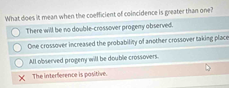 What does it mean when the coefficient of coincidence is greater than one?
There will be no double-crossover progeny observed.
One crossover increased the probability of another crossover taking place
All observed progeny will be double crossovers.
The interference is positive.