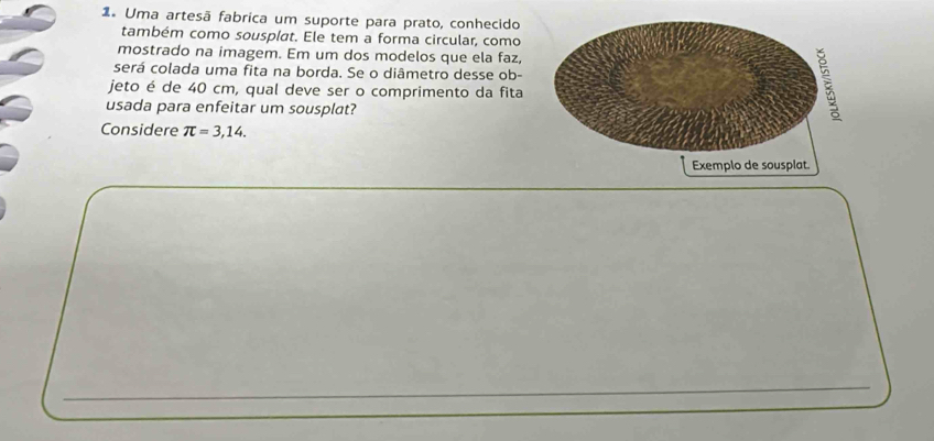 1º Uma artesã fabrica um suporte para prato, conhecido 
também como sousplat. Ele tem a forma circular, como 
mostrado na imagem. Em um dos modelos que ela faz, 
será colada uma fita na borda. Se o diâmetro desse ob- 
jeto é de 40 cm, qual deve ser o comprimento da fita 
usada para enfeitar um sousplat? 
Considere π =3,14.