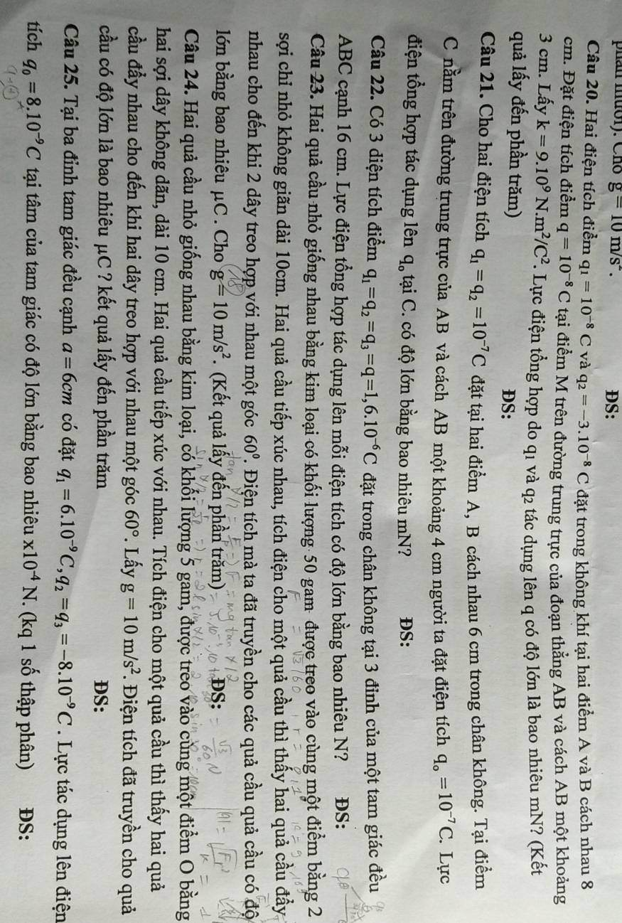 phan mườ1). Cño g=10m/s^2. DS:
Câu 20. Hai điện tích điểm q_1=10^(-8)C và q_2=-3.10^(-8)C đặt trong không khí tại hai điểm A và B cách nhau 8
cm. Đặt điện tích điểm q=10^(-8)C tại điểm M trên đường trung trực của đoạn thẳng AB và cách AB một khoảng
3 cm. Lấy k=9.10^9N.m^2/C^2. Lực điện tổng hợp do q1 và q2 tác dụng lên q có độ lớn là bao nhiêu mN? (Kết
quả lấy đến phần trăm) DS:
Câu 21. Cho hai điện tích q_1=q_2=10^(-7)C đặt tại hai điểm A, B cách nhau 6 cm trong chân không. Tại điểm
C nằm trên đường trung trực của AB và cách AB một khoảng 4 cm người ta đặt điện tích q_o=10^(-7)C. Lực
điện tổng hợp tác dụng lên q。 tại C. có độ lớn bằng bao nhiêu mN? DS:
Câu 22. Có 3 diện tích điểm q_1=q_2=q_3=q=1,6.10^(-6)C đặt trong chân không tại 3 đỉnh của một tam giác đều
ABC cạnh 16 cm. Lực điện tổng hợp tác dụng lên mỗi điện tích có độ lớn bằng bao nhiêu N? DS:
Câu 23. Hai quả cầu nhỏ giống nhau bằng kim loại có khối lượng 50 gam được treo vào cùng một điểm bằng 2
sợi chỉ nhỏ không giãn dài 10cm. Hai quả cầu tiếp xúc nhau, tích điện cho một quả cầu thì thấy hai quả cầu đầy
nhau cho đến khi 2 dây treo hợp với nhau một góc 60°. Điện tích mà ta đã truyền cho các quả cầu quả cầu có độ
lớn bằng bao nhiêu μC . Cho g=10m/s^2 (Kết quả lấy đến phần trăm) DS:
Câu 24. Hai quả cầu nhỏ giống nhau bằng kim loại, có khối lượng 5 gam, được treo vào cùng một điểm O bằng
hai sợi dây không dãn, dài 10 cm. Hai quả cầu tiếp xúc với nhau. Tích điện cho một quả cầu thì thấy hai quả
cầu đầy nhau cho đến khi hai dây treo hợp với nhau một góc 60°. Lấy g=10m/s^2. Điện tích đã truyền cho quả
cầu có độ lớn là bao nhiêu μC ? kết quả lấy đến phần trăm DS:
Câu 25. Tại ba đỉnh tam giác đều cạnh a=6cm có đặt q_1=6.10^(-9)C,q_2=q_3=-8.10^(-9)C. Lực tác dụng lên điện
tích q_0=8.10^(-9)C tại tâm của tam giác có độ lớn bằng bao nhiêu x10^(-4)N. (kq 1 số thập phân) DS: