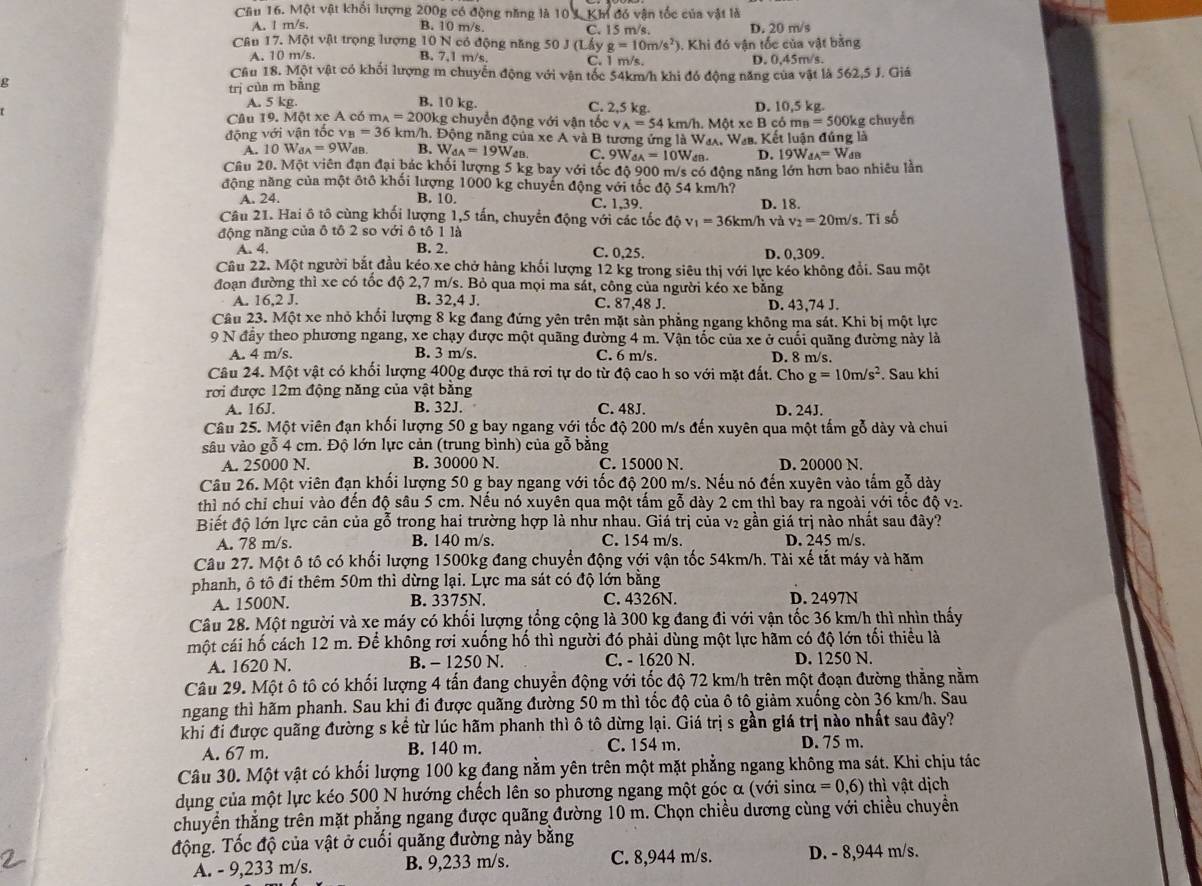 Cầu 16. Một vật khối lượng 200g có động năng là 10 *Kh đó vận tốc của vật là
A. 1 m/s, B. 10 m/s C. 15 m/s.
Câu 17. Một vật trọng lượng 10 N có động năng 50 J (Lấy g=10m/s^2 3. Khi đó vận tốc của vật bằng D. 20 m/s
A. 10 m/s. B. 7,1 m/s. C. 1 m/s. D. 0,45m/s.
Câu 18. Một vật có khối lượng m chuyển động với vận tốc 54km/h khi đó động năng của vật là 562,5 J. Giá
trị cùa m bǎng
g B. 10 kg. C. 2,5 kg. D. 10,5 kg.
A. 5 kg.
Câu 19. Một xe A có m_A=200kg chuyển động với vận tốc v A=54 4 km/h. Một xe B cỏ mn=500k
động với vận tốc v_B=36 km/h. Động năng của xe A và B tương ứng là Wax, Waa. Kết luận đứng là g chuyển
A. 10W_dA=9W_dB B. W_dA=19W_dB C. 9Wa u=10W a D. 19W_4A=W_dB
Câu 20. Một viên đạn đại bác khối lượng 5 kg bay với tốc độ 900 m/s có động năng lớn hơn bao nhiêu lần
động năng của một ôtô khối lượng 1000 kg chuyến động với tốc độ 54 km/h?
A. 24. B. 10. C. 1,39. D. 18.
Câu 21. Hai ô tô cùng khối lượng 1,5 tấn, chuyển động với các tốc ở 1_0 v_1=36km/hv_2^(2=20m/s s. Tỉ số
động năng của ô tô 2 so với ô tô 1 là
A. 4. B. 2. C. 0,25. D. 0,309.
Cầu 22. Một người bắt đầu kéo xe chở hàng khối lượng 12 kg trong siêu thị với lực kéo không đổi. Sau một
đoạn đường thì xe có tốc độ 2,7 m/s. Bỏ qua mọi ma sát, công của người kéo xe bằng
A. 16.2 J. B. 32,4 J. C. 87,48 J. D. 43,74 J.
Câu 23. Một xe nhỏ khổi lượng 8 kg đang đứng yên trên mặt sản phẳng ngang không ma sát. Khi bị một lực
9 N đây theo phương ngang, xe chạy được một quãng đường 4 m. Vận tốc của xe ở cuối quãng đường này là
A. 4 m/s. B. 3 m/s. C. 6 m/s. D. 8 m/s.
Câu 24. Một vật có khối lượng 400g được thả rơi tự do từ độ cao h so với mặt đất. Cho g=10m/s^2). Sau khi
rơi được 12m động năng của vật bằng
A. 16J. B. 32J. C. 48J. D. 24J.
Câu 25. Một viên đạn khối lượng 50 g bay ngang với tốc độ 200 m/s đến xuyên qua một tấm gỗ dày và chui
sâu vào gỗ 4 cm. Độ lớn lực cản (trung bình) của gỗ bằng
A. 25000 N. B. 30000 N. C. 15000 N. D. 20000 N.
Câu 26. Một viên đạn khối lượng 50 g bay ngang với tốc độ 200 m/s. Nếu nó đến xuyên vào tấm gỗ dày
thì nó chỉ chui vào đến độ sâu 5 cm. Nếu nó xuyên qua một tấm gỗ dày 2 cm thì bay ra ngoài với tốc độ
Biết độ lớn lực cản của gỗ trong hai trường hợp là như nhau. Giá trị của v2 gần giá trị nào nhất sau đây?
A. 78 m/s. B. 140 m/s. C. 154 m/s. D. 245 m/s.
Câu 27. Một ô tô có khối lượng 1500kg đang chuyển động với vận tốc 54km/h. Tài xế tắt máy và hãm
phanh, ô tô đi thêm 50m thì dừng lại. Lực ma sát có độ lớn bằng
A. 1500N. B. 3375N. C. 4326N. D. 2497N
Câu 28. Một người và xe máy có khối lượng tổng cộng là 300 kg đang đi với vận tốc 36 km/h thì nhìn thấy
một cái hố cách 12 m. Để không rơi xuống hố thì người đó phải dùng một lực hãm có độ lớn tối thiểu là
A. 1620 N. B. - 1250 N. C. - 1620 N. D. 1250 N.
Câu 29. Một ô tô có khối lượng 4 tấn đang chuyển động với tốc độ 72 km/h trên một đoạn đường thẳng nằm
ngang thì hãm phanh. Sau khị đi được quãng đường 50 m thì tốc độ của ô tô giảm xuống còn 36 km/h. Sau
khi đỉ được quãng đường s kể từ lúc hãm phanh thì ô tô dừng lại. Giá trị s gần giá trị nào nhất sau đây?
A. 67 m. B. 140 m. C. 154 m. D. 75 m.
Câu 30. Một vật có khối lượng 100 kg đang nằm yên trên một mặt phẳng ngang không ma sát. Khi chịu tác
dụng của một lực kéo 500 N hướng chếch lên so phương ngang một góc α (với sinα =0,6) thì vật dịch
chuyển thắng trên mặt phẳng ngang được quãng đường 10 m. Chọn chiều dương cùng với chiều chuyển
động. Tốc độ của vật ở cuối quăng đường này bằng
A. - 9,233 m/s. B. 9,233 m/s. C. 8,944 m/s. D. - 8,944 m/s.