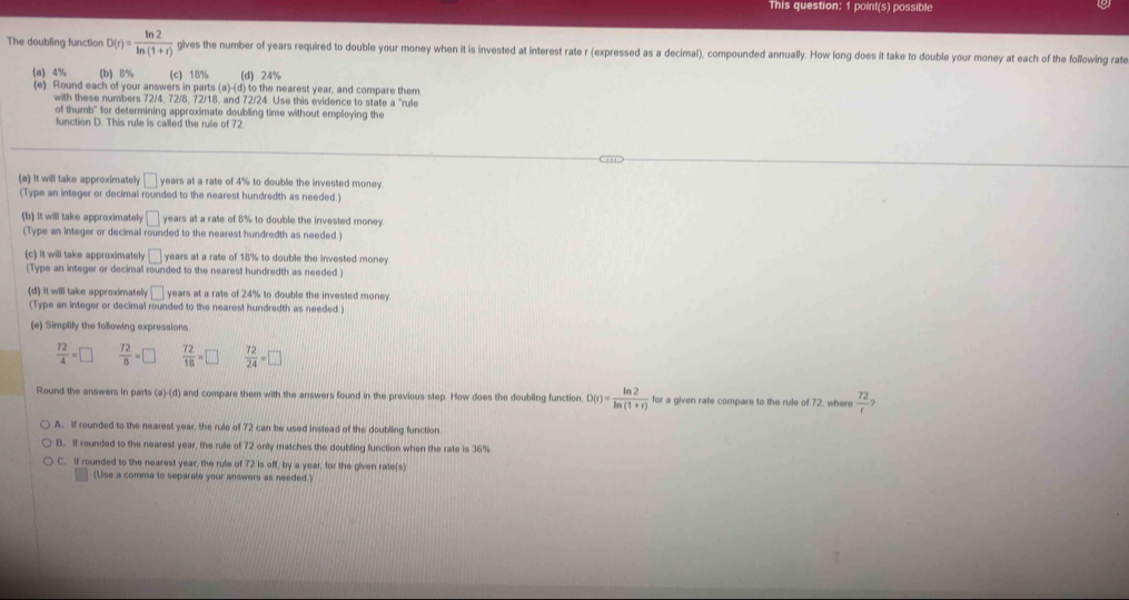 This question: 1 point(s) possible
The doubling function D(r)= ln 2/ln (1+r)  gives the number of years required to double your money when it is invested at interest rate r (expressed as a decimal), compounded annually. How long does it take to double your money at each of the following rate
(a) 4% (b) 8% (c) 18% (d) 24%
(e) Round each of your answers in parts (a)-(d) to the nearest year, and compare them
with these numbers 72/4, 72/8, 72/18, and 72/24. Use this evidence to state a "rule
of thumb" for determining approximate doubling time without employing the
function D. This rule is called the rule of 72
.. 
(a) it will take approximatelly □ years at a rate of 4% to double the invested money.
(Type an integer or decimal rounded to the nearest hundredth as needed.)
(b) It will take approximately □ years at a rate of 8% to double the invested money
(Type an integer or decimal rounded to the nearest hundredth as needed.)
(c) It will take approximately □ years at a rate of 18% to double the invested money.
(Type an integer or decimal rounded to the nearest hundredth as needed )
(d) it will take approximately □ years at a rate of 24% to double the invested money.
(Type an integer or decimal rounded to the nearest hundredth as needed.)
(e) Simplify the following expressions
 72/4 =□  72/8 =□  72/18 =□  72/24 =□
Round the answers in parts (a)-(d) and compare them with the answers found in the previous step. How does the doubling function, D(r)= ln 2/ln (1+r)  for a given rate compare to the rule of 72, where  72/r 
A. If rounded to the nearest year, the rule of 72 can be used instead of the doubling function
B. If rounded to the nearest year, the rulle of 72 only matches the doubling function when the rate is 36%
C. If rounded to the nearest year, the rule of 72 is off, by a year, for the given rate(s)
(Use a comma to separate your answers as needed.)