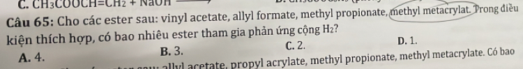 CH_3COOCH=CH_2+NaOH
Câu 65: Cho các ester sau: vinyl acetate, allyl formate, methyl propionate, methyl metacrylat. Trong diều
kiện thích hợp, có bao nhiêu ester tham gia phản ứng cộng H₂?
A. 4. B. 3. C. 2. D. 1.
al lyl etate, propyl acrylate, methyl propionate, methyl metacrylate. Có bao