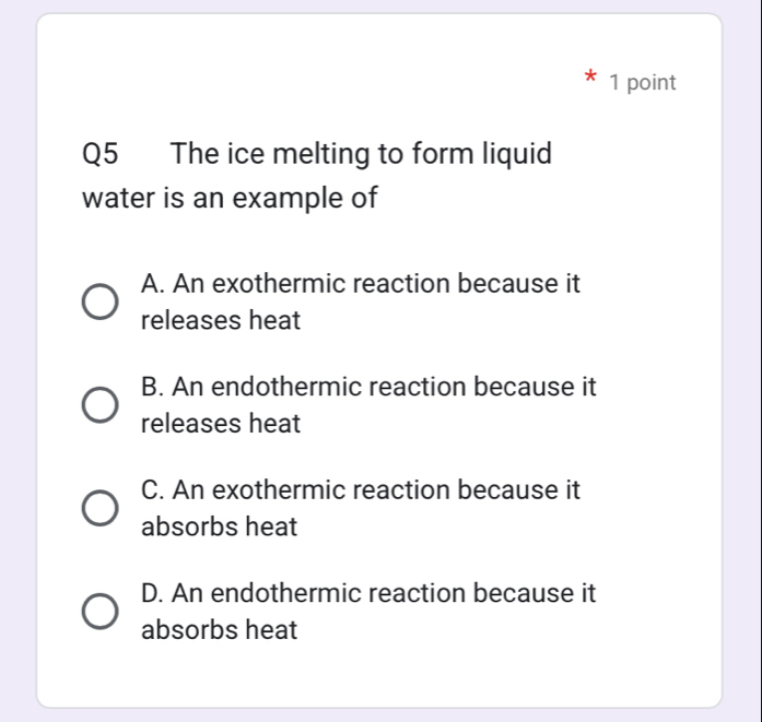 The ice melting to form liquid
water is an example of
A. An exothermic reaction because it
releases heat
B. An endothermic reaction because it
releases heat
C. An exothermic reaction because it
absorbs heat
D. An endothermic reaction because it
absorbs heat