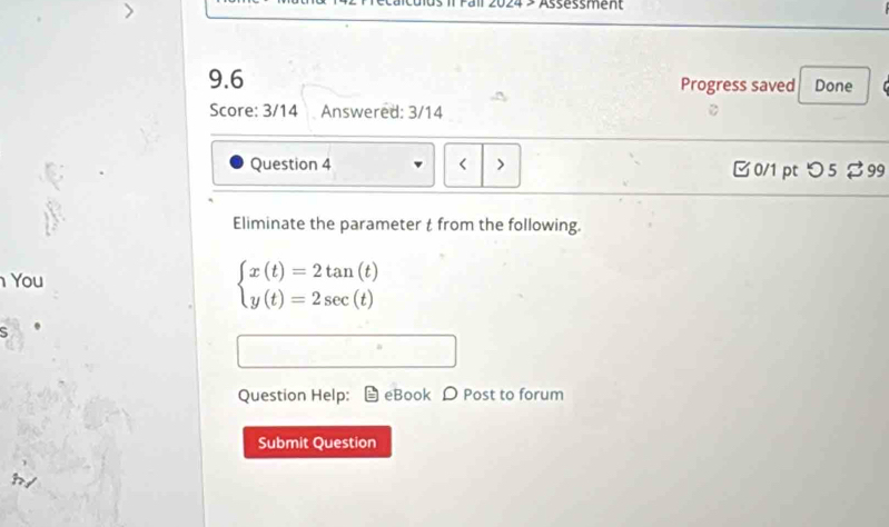 Assessment 
9.6 Progress saved Done 
Score: 3/14 Answered: 3/14 
Question 4 < > □0/1 ptつ5 99 
Eliminate the parameter t from the following. 
You
beginarrayl x(t)=2tan (t) y(t)=2sec (t)endarray.
5 
Question Help: eBook D Post to forum 
Submit Question