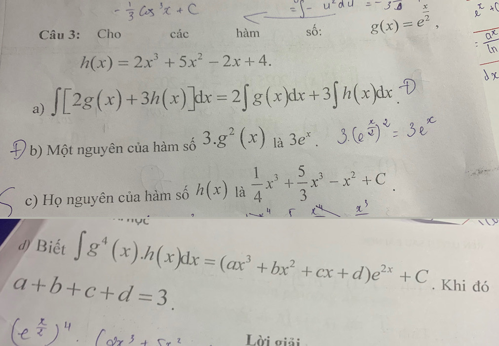 Cho cdot ac hàm số: g(x)=e^(frac x)2, 
_
h(x)=2x^3+5x^2-2x+4. 
a) ∈t [2g(x)+3h(x)]dx=2∈t g(x)dx+3∈t h(x)dx
b) Một nguyên của hàm số 3.g^2(x) là 3e^x
c) Họ nguyên của hàm số h(x) là  1/4 x^3+ 5/3 x^3-x^2+C
4 
d) Biết ∈t g^4(x). h(x)dx=(ax^3+bx^2+cx+d)e^(2x)+C. Khi đó
a+b+c+d=3. 
Lời giải