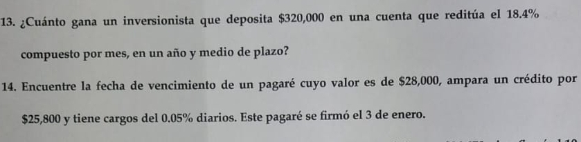 ¿Cuánto gana un inversionista que deposita $320,000 en una cuenta que reditúa el 18.4%
compuesto por mes, en un año y medio de plazo? 
14. Encuentre la fecha de vencimiento de un pagaré cuyo valor es de $28,000, ampara un crédito por
$25,800 y tiene cargos del 0.05% diarios. Este pagaré se firmó el 3 de enero.