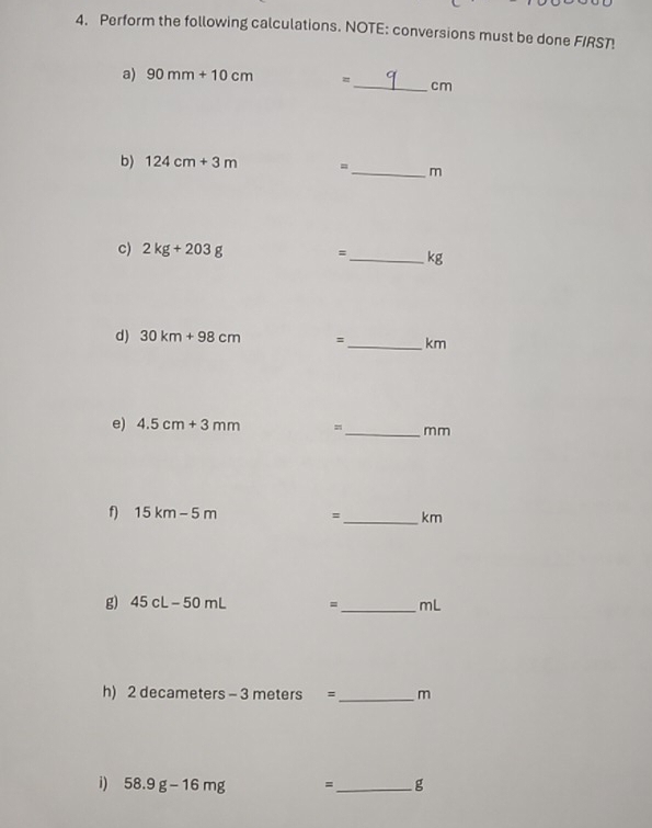 Perform the following calculations. NOTE: conversions must be done FIRST! 
a) 90mm+10cm =_  cm
b) 124cm+3m =_  m
c) 2kg+203g =_  kg
d) 30km+98cm =_  km
e) 4.5cm+3mm =_  mm
f) 15km-5m =_  km
g) 45cL-50mL =_  mL
h) 2 decameters - 3 meters =_  m
i) 58.9g-16mg =_  g